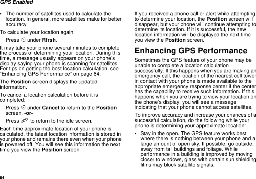 64GPS Enabled•The number of satellites used to calculate thelocation. In general, more satellites make for betteraccuracy.To calculate your location again:Press Aunder Rfrsh.It may take your phone several minutes to completethe process of determining your location. During thistime, a message usually appears on your phone’sdisplay saying your phone is scanning for satellites.For tips on getting the best location calculation, see“Enhancing GPS Performance” on page 64.The Position screen displays the updatedinformation.To cancel a location calculation before it iscompleted:Press Aunder Cancel to return to the Positionscreen. -or-Press eto return to the idle screen.Each time approximate location of your phone iscalculated, the latest location information is stored inyour phone and remains there even when your phoneis powered off. You will see this information the nexttime you view the Position screen.If you received a phone call or alert while attemptingto determine your location, the Position screen willdisappear, but your phone will continue attempting todetermine its location. If it is successful, the newlocation information will be displayed the next timeyou view the Position screen.Enhancing GPS PerformanceSometimes the GPS feature of your phone may beunable to complete a location calculationsuccessfully. If this happens when you are making anemergency call, the location of the nearest cell towerin contact with your phone is made available to theappropriate emergency response center if the centerhas the capability to receive such information. If thishappens when you are trying to view your location onthe phone’s display, you will see a messageindicating that your phone cannot access satellites.To improve accuracy and increase your chances of asuccessful calculation, do the following while yourphone is determining your approximate location:•Stay in the open. The GPS feature works bestwhere there is nothing between your phone and alarge amount of open sky. If possible, go outside,away from tall buildings and foliage. Whileperformanceinabuildingisimprovedbymovingcloser to windows, glass with certain sun shieldingfilms may block satellite signals.