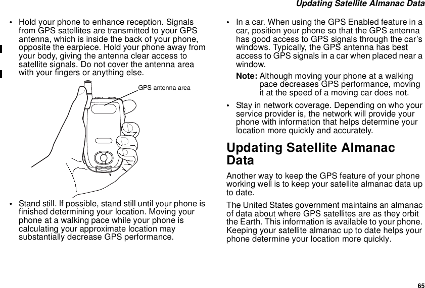 65Updating Satellite Almanac Data•Hold your phone to enhance reception. Signalsfrom GPS satellites are transmitted to your GPSantenna, which is inside the back of your phone,opposite the earpiece. Hold your phone away fromyour body, giving the antenna clear access tosatellite signals. Do not cover the antenna areawith your fingers or anything else.•Stand still. If possible, stand still until your phone isfinished determining your location. Moving yourphone at a walking pace while your phone iscalculating your approximate location maysubstantially decrease GPS performance.•Inacar.WhenusingtheGPSEnabledfeatureinacar, position your phone so that the GPS antennahas good access to GPS signals through the car’swindows. Typically, the GPS antenna has bestaccess to GPS signals in a car when placed near awindow.Note: Although moving your phone at a walkingpace decreases GPS performance, movingit at the speed of a moving car does not.•Stay in network coverage. Depending on who yourservice provider is, the network will provide yourphone with information that helps determine yourlocation more quickly and accurately.Updating Satellite AlmanacDataAnother way to keep the GPS feature of your phoneworking well is to keep your satellite almanac data upto date.The United States government maintains an almanacof data about where GPS satellites are as they orbitthe Earth. This information is available to your phone.Keeping your satellite almanac up to date helps yourphone determine your location more quickly.GPS antenna area