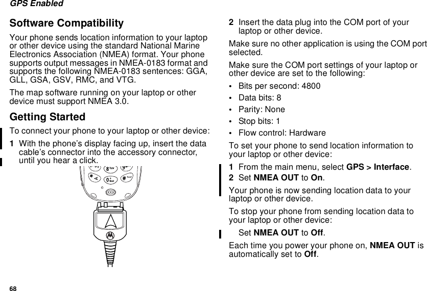 68GPS EnabledSoftware CompatibilityYour phone sends location information to your laptopor other device using the standard National MarineElectronics Association (NMEA) format. Your phonesupports output messages in NMEA-0183 format andsupports the following NMEA-0183 sentences: GGA,GLL, GSA, GSV, RMC, and VTG.The map software running on your laptop or otherdevice must support NMEA 3.0.Getting StartedTo connect your phone to your laptop or other device:1With the phone’s display facing up, insert the datacable’s connector into the accessory connector,until you hear a click.2InsertthedataplugintotheCOMportofyourlaptop or other device.Make sure no other application is using the COM portselected.Make sure the COM port settings of your laptop orother device are set to the following:•Bits per second: 4800•Data bits: 8•Parity: None•Stop bits: 1•Flow control: HardwareTo set your phone to send location information toyour laptop or other device:1From the main menu, select GPS &gt; Interface.2Set NMEA OUT to On.Your phone is now sending location data to yourlaptop or other device.To stop your phone from sending location data toyour laptop or other device:Set NMEA OUT to Off.Each time you power your phone on, NMEA OUT isautomatically set to Off.