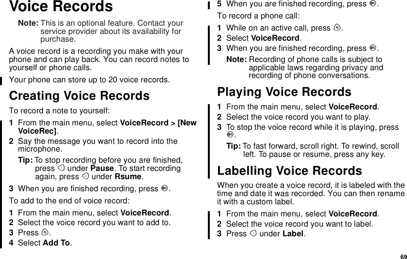 69Voice RecordsNote: This is an optional feature. Contact yourservice provider about its availability forpurchase.A voice record is a recording you make with yourphone and can play back. You can record notes toyourself or phone calls.Yourphonecanstoreupto20voicerecords.Creating Voice RecordsTo record a note to yourself:1From the main menu, select VoiceRecord &gt; [NewVoiceRec].2Say the message you want to record into themicrophone.Tip: To stop recording before you are finished,press Aunder Pause. To start recordingagain, press Aunder Rsume.3When you are finished recording, press O.Toaddtotheendofvoicerecord:1From the main menu, select VoiceRecord.2Select the voice record you want to add to.3Press m.4Select Add To.5When you are finished recording, press O.To record a phone call:1While on an active call, press m.2Select VoiceRecord.3When you are finished recording, press O.Note: Recording of phone calls is subject toapplicable laws regarding privacy andrecording of phone conversations.Playing Voice Records1From the main menu, select VoiceRecord.2Select the voice record you want to play.3To stop the voice record while it is playing, pressO.Tip: To fast forward, scroll right. To rewind, scrollleft. To pause or resume, press any key.Labelling Voice RecordsWhen you create a voice record, it is labeled with thetime and date it was recorded. You can then renameit with a custom label.1From the main menu, select VoiceRecord.2Select the voice record you want to label.3Press Aunder Label.