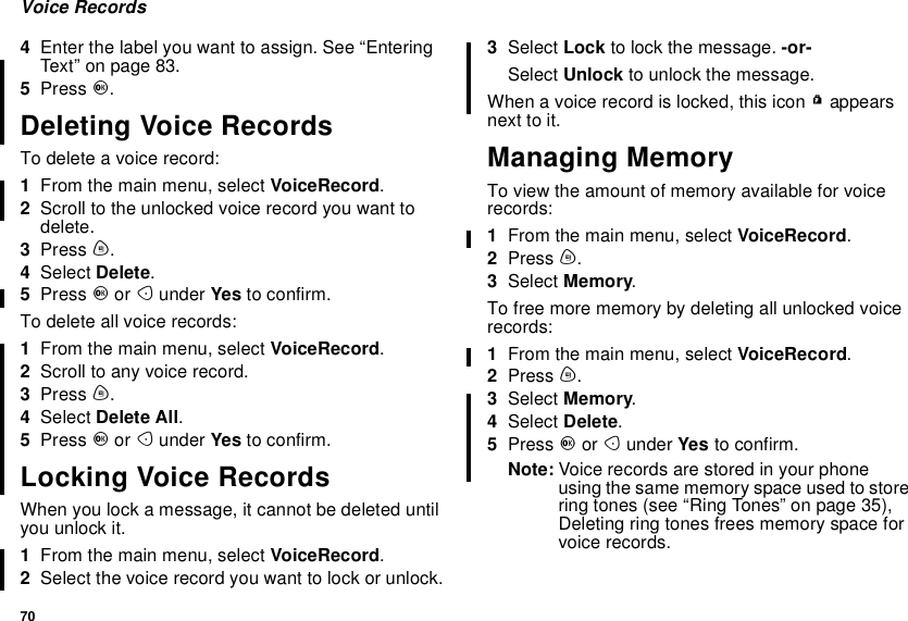 70Voice Records4Enter the label you want to assign. See “EnteringText”onpage83.5Press O.Deleting Voice RecordsTo delete a voice record:1From the main menu, select VoiceRecord.2Scroll to the unlocked voice record you want todelete.3Press m.4Select Delete.5Press Oor Aunder Yes to confirm.To delete all voice records:1From the main menu, select VoiceRecord.2Scroll to any voice record.3Press m.4Select Delete All.5Press Oor Aunder Yes to confirm.Locking Voice RecordsWhen you lock a message, it cannot be deleted untilyou unlock it.1From the main menu, select VoiceRecord.2Select the voice record you want to lock or unlock.3Select Lock to lock the message. -or-Select Unlock to unlock the message.When a voice record is locked, this icon Rappearsnext to it.Managing MemoryTo view the amount of memory available for voicerecords:1From the main menu, select VoiceRecord.2Press m.3Select Memory.To free more memory by deleting all unlocked voicerecords:1From the main menu, select VoiceRecord.2Press m.3Select Memory.4Select Delete.5Press Oor Aunder Yes to confirm.Note: Voice records are stored in your phoneusing the same memory space used to storering tones (see “Ring Tones” on page 35),Deleting ring tones frees memory space forvoice records.