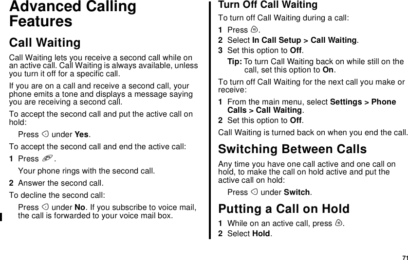 71Advanced CallingFeaturesCall WaitingCall Waiting lets you receive a second call while onan active call. Call Waiting is always available, unlessyou turn it off for a specific call.Ifyouareonacallandreceiveasecondcall,yourphone emits a tone and displays a message sayingyou are receiving a second call.To accept the second call and put the active call onhold:Press Aunder Yes.To accept the second call and end the active call:1Press e.Your phone rings with the second call.2Answer the second call.To decline the second call:Press Aunder No.Ifyousubscribetovoicemail,the call is forwarded to your voice mail box.Turn Off Call WaitingTo turn off Call Waiting during a call:1Press m.2Select In Call Setup &gt; Call Waiting.3Set this option to Off.Tip: To turn Call Waiting back on while still on thecall, set this option to On.To turn off Call Waiting for the next call you make orreceive:1From the main menu, select Settings &gt; PhoneCalls &gt; Call Waiting.2Set this option to Off.CallWaitingisturnedbackonwhenyouendthecall.Switching Between CallsAny time you have one call active and one call onhold, to make the call on hold active and put theactive call on hold:Press Aunder Switch.Putting a Call on Hold1While on an active call, press m.2Select Hold.