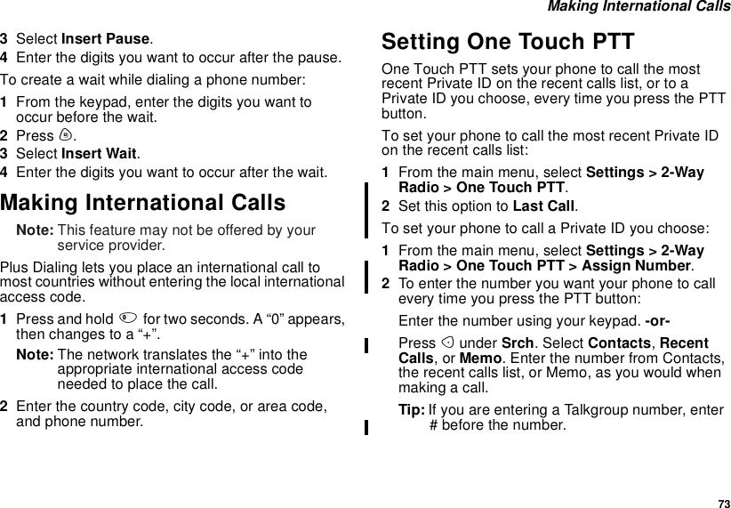 73Making International Calls3Select Insert Pause.4Enter the digits you want to occur after the pause.To create a wait while dialing a phone number:1From the keypad, enter the digits you want tooccur before the wait.2Press m.3Select Insert Wait.4Enter the digits you want to occur after the wait.Making International CallsNote: This feature may not be offered by yourservice provider.Plus Dialing lets you place an international call tomost countries without entering the local internationalaccess code.1Press and hold 0for two seconds. A “0” appears,then changes to a “+”.Note: The network translates the “+” into theappropriate international access codeneeded to place the call.2Enter the country code, city code, or area code,and phone number.Setting One Touch PTTOne Touch PTT sets your phone to call the mostrecent Private ID on the recent calls list, or to aPrivate ID you choose, every time you press the PTTbutton.To set your phone to call the most recent Private IDon the recent calls list:1From the main menu, select Settings &gt; 2-WayRadio &gt; One Touch PTT.2Set this option to Last Call.To set your phone to call a Private ID you choose:1From the main menu, select Settings &gt; 2-WayRadio &gt; One Touch PTT &gt; Assign Number.2To enter the number you want your phone to callevery time you press the PTT button:Enter the number using your keypad. -or-Press Aunder Srch. Select Contacts,RecentCalls,orMemo. Enter the number from Contacts,the recent calls list, or Memo, as you would whenmaking a call.Tip: If you are entering a Talkgroup number, enter# before the number.