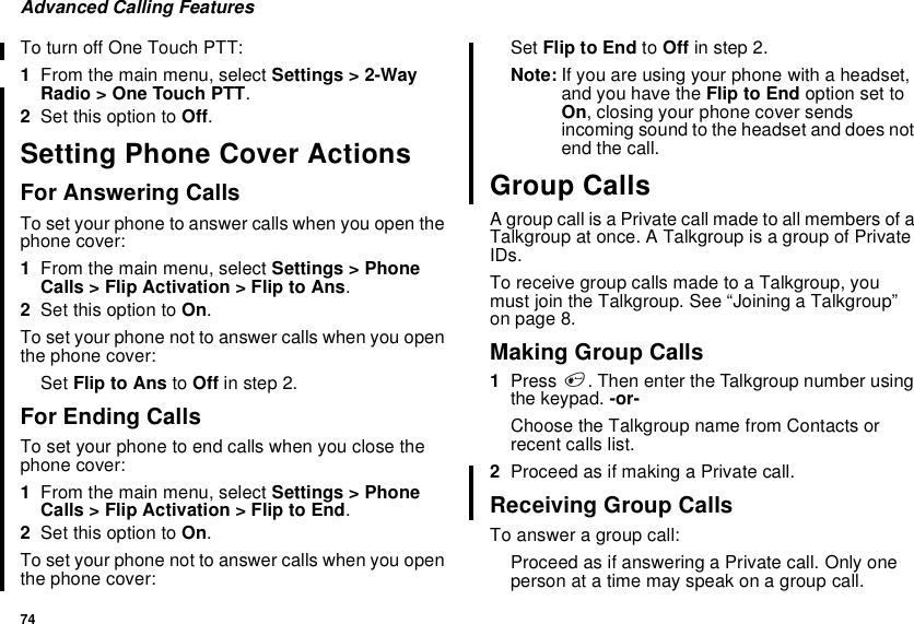 74Advanced Calling FeaturesTo turn off One Touch PTT:1From the main menu, select Settings &gt; 2-WayRadio &gt; One Touch PTT.2Set this option to Off.Setting Phone Cover ActionsFor Answering CallsTo set your phone to answer calls when you open thephone cover:1From the main menu, select Settings &gt; PhoneCalls &gt; Flip Activation &gt; Flip to Ans.2Set this option to On.To set your phone not to answer calls when you openthe phone cover:Set Flip to Ans to Off in step 2.For Ending CallsTo set your phone to end calls when you close thephone cover:1From the main menu, select Settings &gt; PhoneCalls &gt; Flip Activation &gt; Flip to End.2Set this option to On.To set your phone not to answer calls when you openthe phone cover:Set Flip to End to Off in step 2.Note: If you are using your phone with a headset,and you have the Flip to End option set toOn, closing your phone cover sendsincoming sound to the headset and does notend the call.Group CallsA group call is a Private call made to all members of aTalkgroup at once. A Talkgroup is a group of PrivateIDs.To receive group calls made to a Talkgroup, youmust join the Talkgroup. See “Joining a Talkgroup”on page 8.Making Group Calls1Press #. Then enter the Talkgroup number usingthe keypad. -or-Choose the Talkgroup name from Contacts orrecent calls list.2ProceedasifmakingaPrivatecall.Receiving Group CallsTo answer a group call:Proceed as if answering a Private call. Only oneperson at a time may speak on a group call.