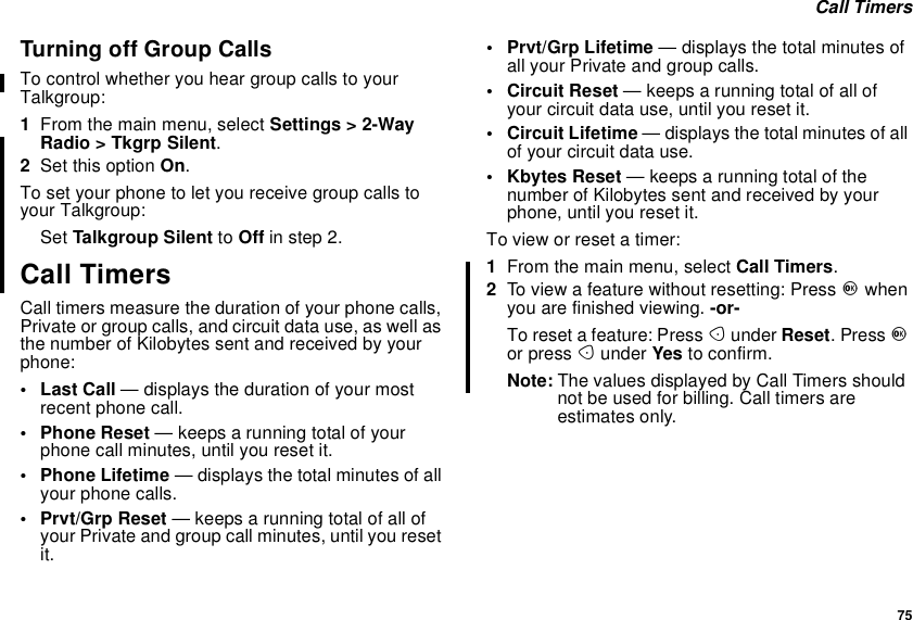 75Call TimersTurningoffGroupCallsTo control whether you hear group calls to yourTalkgroup:1From the main menu, select Settings &gt; 2-WayRadio &gt; Tkgrp Silent.2Set this option On.To set your phone to let you receive group calls toyour Talkgroup:Set Talkgroup Silent to Off in step 2.Call TimersCall timers measure the duration of your phone calls,Private or group calls, and circuit data use, as well asthe number of Kilobytes sent and received by yourphone:•LastCall— displays the duration of your mostrecent phone call.• Phone Reset — keeps a running total of yourphone call minutes, until you reset it.• Phone Lifetime — displays the total minutes of allyour phone calls.• Prvt/Grp Reset — keeps a running total of all ofyour Private and group call minutes, until you resetit.• Prvt/Grp Lifetime — displays the total minutes ofall your Private and group calls.• Circuit Reset — keeps a running total of all ofyour circuit data use, until you reset it.• Circuit Lifetime — displays the total minutes of allof your circuit data use.• Kbytes Reset — keeps a running total of thenumber of Kilobytes sent and received by yourphone, until you reset it.To view or reset a timer:1From the main menu, select Call Timers.2To view a feature without resetting: Press Owhenyou are finished viewing. -or-To reset a feature: Press Aunder Reset.PressOor press Aunder Yes to confirm.Note: The values displayed by Call Timers shouldnot be used for billing. Call timers areestimates only.