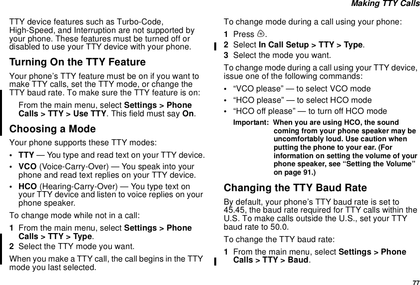 77Making TTY CallsTTY device features such as Turbo-Code,High-Speed, and Interruption are not supported byyour phone. These features must be turned off ordisabled to use your TTY device with your phone.TurningOntheTTYFeatureYour phone’s TTY feature must be on if you want tomake TTY calls, set the TTY mode, or change theTTY baud rate. To make sure the TTY feature is on:From the main menu, select Settings &gt; PhoneCalls&gt;TTY&gt;UseTTY. This field must say On.Choosing a ModeYour phone supports these TTY modes:•TTY— You type and read text on your TTY device.•VCO(Voice-Carry-Over) — You speak into yourphone and read text replies on your TTY device.• HCO (Hearing-Carry-Over) — You type text onyour TTY device and listen to voice replies on yourphone speaker.To change mode while not in a call:1From the main menu, select Settings &gt; PhoneCalls&gt;TTY&gt;Type.2Select the TTY mode you want.When you make a TTY call, the call begins in the TTYmode you last selected.To change mode during a call using your phone:1Press m.2Select In Call Setup &gt; TTY &gt; Type.3Selectthemodeyouwant.To change mode during a call using your TTY device,issue one of the following commands:•“VCO please” — to select VCO mode•“HCO please” — to select HCO mode•“HCO off please” — to turn off HCO modeImportant: When you are using HCO, the soundcoming from your phone speaker may beuncomfortably loud. Use caution whenputting the phone to your ear. (Forinformation on setting the volume of yourphone speaker, see “Setting the Volume”on page 91.)Changing the TTY Baud RateBy default, your phone’s TTY baud rate is set to45.45, the baud rate required for TTY calls within theU.S. To make calls outside the U.S., set your TTYbaud rate to 50.0.To change the TTY baud rate:1From the main menu, select Settings &gt; PhoneCalls &gt; TTY &gt; Baud.
