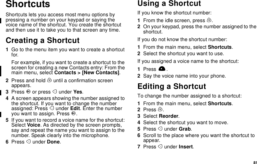81ShortcutsShortcuts lets you access most menu options bypressing a number on your keypad or saying thevoice name of the shortcut. You create the shortcutandthenuseittotakeyoutothatscreenanytime.Creating a Shortcut1Go to the menu item you want to create a shortcutfor.For example, if you want to create a shortcut to thescreen for creating a new Contacts entry: From themain menu, select Contacts &gt; [New Contacts].2Press and hold muntil a confirmation screenappears.3Press Oor press Aunder Yes.4A screen appears showing the number assigned tothe shortcut. If you want to change the numberassigned: Press Aunder Edit. Enter the numberyou want to assign. Press O.5Ifyouwanttorecordavoicenamefortheshortcut:Select Voice. As directed by the screen prompts,say and repeat the name you want to assign to thenumber. Speak clearly into the microphone.6Press Aunder Done.Using a ShortcutIf you know the shortcut number:1From the idle screen, press m.2On your keypad, press the number assigned to theshortcut.If you do not know the shortcut number:1From the main menu, select Shortcuts.2Select the shortcut you want to use.If you assigned a voice name to the shortcut:1Press t.2Say the voice name into your phone.Editing a ShortcutTo change the number assigned to a shortcut:1From the main menu, select Shortcuts.2Press m.3Select Reorder.4Select the shortcut you want to move.5Press Aunder Grab.6Scroll to the place where you want the shortcut toappear.7Press Aunder Insert.