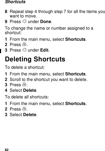 82Shortcuts8Repeat step 4 through step 7 for all the items youwant to move.9Press Aunder Done.To change the name or number assigned to ashortcut:1From the main menu, select Shortcuts.2Press m.3Press Aunder Edit.Deleting ShortcutsTodeleteashortcut:1From the main menu, select Shortcuts.2Scroll to the shortcut you want to delete.3Press m.4Select Delete.To delete all shortcuts:1From the main menu, select Shortcuts.2Press m.3Select Delete.