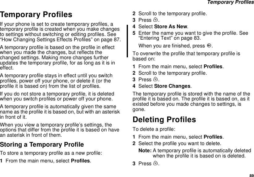 89Temporary ProfilesTemporary ProfilesIf your phone is set to create temporary profiles, atemporary profile is created when you make changesto settings without switching or editing profiles. See“How Changing Settings Effects Profiles” on page 87.A temporary profile is based on the profile in effectwhen you made the changes, but reflects thechanged settings. Making more changes furtherupdates the temporary profile, for as long as it is ineffect.A temporary profile stays in effect until you switchprofiles, power off your phone, or delete it (or theprofile it is based on) from the list of profiles.If you do not store a temporary profile, it is deletedwhen you switch profiles or power off your phone.A temporary profile is automatically given the samename as the profile it is based on, but with an asteriskinfrontofit.When you view a temporary profile’s settings, theoptions that differ from the profile it is based on havean asterisk in front of them.Storing a Temporary ProfileTo store a temporary profile as a new profile:1From the main menu, select Profiles.2Scroll to the temporary profile.3Press m.4Select Store As New.5Enter the name you want to give the profile. See“Entering Text” on page 83.When you are finished, press O.To overwrite the profile that temporary profile isbased on:1From the main menu, select Profiles.2Scroll to the temporary profile.3Press m.4Select Store Changes.Thetemporaryprofileisstoredwiththenameoftheprofile it is based on. The profile it is based on, as itexisted before you made changes to settings, isgone.Deleting ProfilesTo delete a profile:1From the main menu, select Profiles.2Selecttheprofileyouwanttodelete.Note: A temporary profile is automatically deletedwhen the profile it is based on is deleted.3Press m.