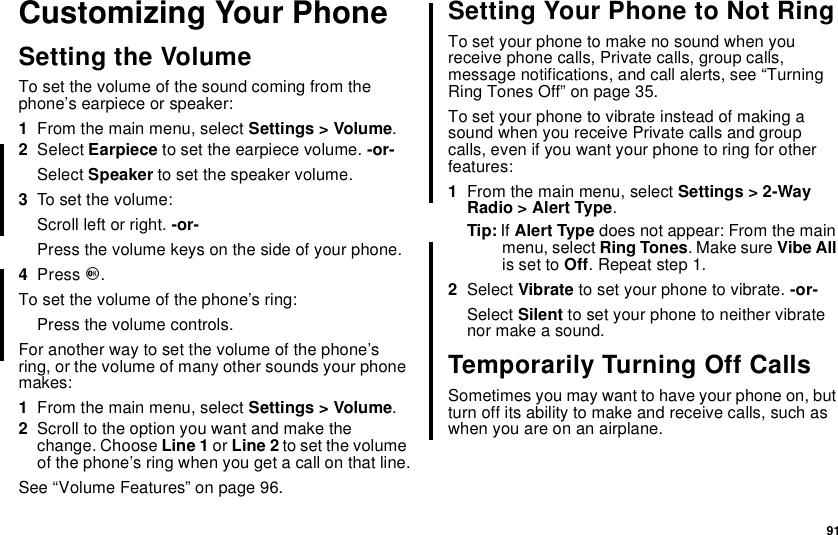 91Customizing Your PhoneSetting the VolumeTo set the volume of the sound coming from thephone’s earpiece or speaker:1From the main menu, select Settings &gt; Volume.2Select Earpiece to set the earpiece volume. -or-Select Speaker to set the speaker volume.3To set the volume:Scroll left or right. -or-Press the volume keys on the side of your phone.4Press O.To set the volume of the phone’s ring:Press the volume controls.For another way to set the volume of the phone’sring, or the volume of many other sounds your phonemakes:1From the main menu, select Settings &gt; Volume.2Scroll to the option you want and make thechange. Choose Line 1 or Line 2 to set the volumeof the phone’s ring when you get a call on that line.See “Volume Features” on page 96.Setting Your Phone to Not RingTo set your phone to make no sound when youreceive phone calls, Private calls, group calls,message notifications, and call alerts, see “TurningRing Tones Off” on page 35.To set your phone to vibrate instead of making asound when you receive Private calls and groupcalls, even if you want your phone to ring for otherfeatures:1From the main menu, select Settings &gt; 2-WayRadio &gt; Alert Type.Tip: If Alert Type does not appear: From the mainmenu, select Ring Tones.MakesureVibe Allis set to Off. Repeat step 1.2Select Vibrate tosetyourphonetovibrate.-or-Select Silent to set your phone to neither vibratenor make a sound.Temporarily Turning Off CallsSometimes you may want to have your phone on, butturn off its ability to make and receive calls, such aswhen you are on an airplane.