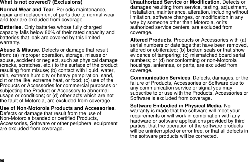 96What is not covered? (Exclusions)Normal Wear and Tear. Periodic maintenance, repair and replacement of parts due to normal wear and tear are excluded from coverage.Batteries. Only batteries whose fully charged capacity falls below 80% of their rated capacity and batteries that leak are covered by this limited warranty.Abuse &amp; Misuse. Defects or damage that result from: (a) improper operation, storage, misuse or abuse, accident or neglect, such as physical damage (cracks, scratches, etc.) to the surface of the product resulting from misuse; (b) contact with liquid, water, rain, extreme humidity or heavy perspiration, sand, dirt or the like, extreme heat, or food; (c) use of the Products or Accessories for commercial purposes or subjecting the Product or Accessory to abnormal usage or conditions; or (d) other acts which are not the fault of Motorola, are excluded from coverage.Use of Non-Motorola Products and Accessories. Defects or damage that result from the use of Non-Motorola branded or certified Products, Accessories, Software or other peripheral equipment are excluded from coverage. Unauthorized Service or Modification. Defects or damages resulting from service, testing, adjustment, installation, maintenance, alteration, including without limitation, software changes, or modification in any way by someone other than Motorola, or its authorized service centers, are excluded from coverage. Altered Products. Products or Accessories with (a) serial numbers or date tags that have been removed, altered or obliterated; (b) broken seals or that show evidence of tampering; (c) mismatched board serial numbers; or (d) nonconforming or non-Motorola housings, antennas, or parts, are excluded from coverage.Communication Services. Defects, damages, or the failure of Products, Accessories or Software due to any communication service or signal you may subscribe to or use with the Products, Accessories or Software is excluded from coverage.Software Embodied in Physical Media. No warranty is made that the software will meet your requirements or will work in combination with any hardware or software applications provided by third parties, that the operation of the software products will be uninterrupted or error free, or that all defects in the software products will be corrected. 