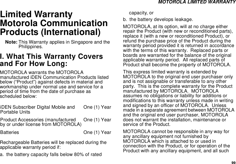  99 MOTOROLA LIMITED WARRANTYLimited Warranty Motorola Communication Products (International)Note: This Warranty applies in Singapore and the Philippines.I. What This Warranty Covers and For How Long:MOTOROLA warrants the MOTOROLA manufactured iDEN Communication Products listed below (“Product”) against defects in material and workmanship under normal use and service for a period of time from the date of purchase as scheduled below:Rechargeable Batteries will be replaced during the applicable warranty period if:a. the battery capacity falls below 80% of rated capacity, orb. the battery develops leakage.MOTOROLA, at its option, will at no charge either repair the Product (with new or reconditioned parts), replace it (with a new or reconditioned Product), or refund the purchase price of the Product during the warranty period provided it is returned in accordance with the terms of this warranty.  Replaced parts or boards are warranted for the balance of the original applicable warranty period.  All replaced parts of Product shall become the property of MOTOROLA.This express limited warranty is extended by MOTOROLA to the original end user purchaser only and is not assignable or transferable to any other party.  This is the complete warranty for the Product manufactured by MOTOROLA.  MOTOROLA assumes no obligations or liability for additions or modifications to this warranty unless made in writing and signed by an officer of MOTOROLA.  Unless made in a separate agreement between MOTOROLA and the original end user purchaser, MOTOROLA does not warrant the installation, maintenance or service of the Product.MOTOROLA cannot be responsible in any way for any ancillary equipment not furnished by MOTOROLA which is attached to or used in connection with the Product, or for operation of the Product with any ancillary equipment, and all such iDEN Subscriber Digital Mobile and Portable Units One (1) YearProduct Accessories (manufactured by or under license from MOTOROLA) One (1) YearBatteries One (1) Year