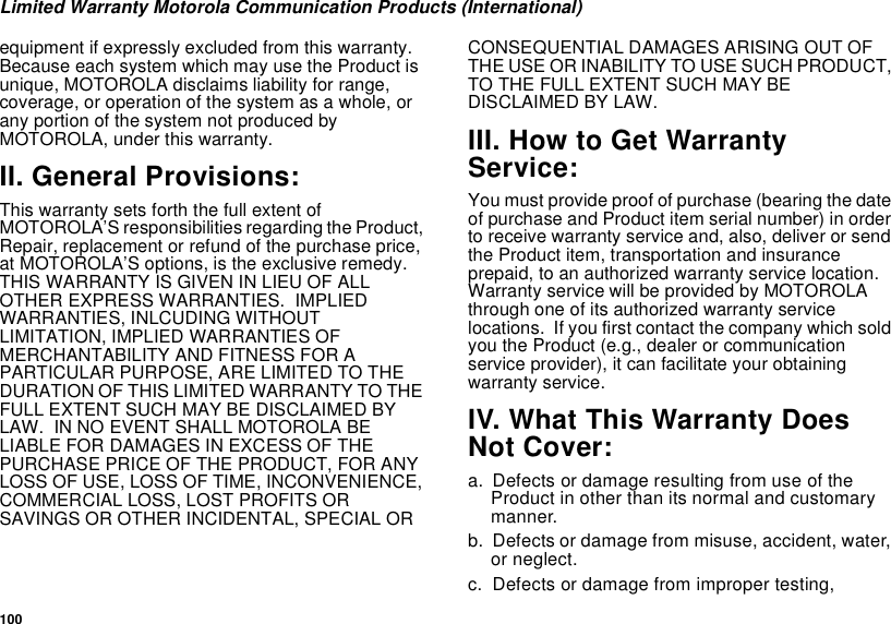 100Limited Warranty Motorola Communication Products (International)equipment if expressly excluded from this warranty.  Because each system which may use the Product is unique, MOTOROLA disclaims liability for range, coverage, or operation of the system as a whole, or any portion of the system not produced by MOTOROLA, under this warranty.II. General Provisions:This warranty sets forth the full extent of MOTOROLA’S responsibilities regarding the Product, Repair, replacement or refund of the purchase price, at MOTOROLA’S options, is the exclusive remedy.  THIS WARRANTY IS GIVEN IN LIEU OF ALL OTHER EXPRESS WARRANTIES.  IMPLIED WARRANTIES, INLCUDING WITHOUT LIMITATION, IMPLIED WARRANTIES OF MERCHANTABILITY AND FITNESS FOR A PARTICULAR PURPOSE, ARE LIMITED TO THE DURATION OF THIS LIMITED WARRANTY TO THE FULL EXTENT SUCH MAY BE DISCLAIMED BY LAW.  IN NO EVENT SHALL MOTOROLA BE LIABLE FOR DAMAGES IN EXCESS OF THE PURCHASE PRICE OF THE PRODUCT, FOR ANY LOSS OF USE, LOSS OF TIME, INCONVENIENCE, COMMERCIAL LOSS, LOST PROFITS OR SAVINGS OR OTHER INCIDENTAL, SPECIAL OR CONSEQUENTIAL DAMAGES ARISING OUT OF THE USE OR INABILITY TO USE SUCH PRODUCT, TO THE FULL EXTENT SUCH MAY BE DISCLAIMED BY LAW.III. How to Get Warranty Service:You must provide proof of purchase (bearing the date of purchase and Product item serial number) in order to receive warranty service and, also, deliver or send the Product item, transportation and insurance prepaid, to an authorized warranty service location.  Warranty service will be provided by MOTOROLA through one of its authorized warranty service locations.  If you first contact the company which sold you the Product (e.g., dealer or communication service provider), it can facilitate your obtaining warranty service.IV. What This Warranty Does Not Cover:a. Defects or damage resulting from use of the Product in other than its normal and customary manner.b. Defects or damage from misuse, accident, water, or neglect.c. Defects or damage from improper testing, 