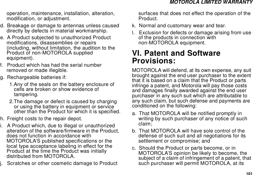  101 MOTOROLA LIMITED WARRANTYoperation, maintenance, installation, alteration, modification, or adjustment.d. Breakage or damage to antennas unless caused directly by defects in material workmanship.e. A Product subjected to unauthorized Product modifications, disassemblies or repairs (including, without limitation, the audition to the Product of non-MOTOROLA supplied equipment).f. Product which has had the serial number removed or made illegible.g. Rechargeable batteries if:1.Any of the seals on the battery enclosure of cells are broken or show evidence of tampering.2.The damage or defect is caused by charging or using the battery in equipment or service other than the Product for which it is specified.h. Freight costs to the repair depot.i. A Product which, due to illegal or unauthorized alteration of the software/firmware in the Product, does not function in accordance with MOTOROLA’S published specifications or the local type acceptance labeling in effect for the Product at the time the Product was initially distributed from MOTOROLA.j. Scratches or other cosmetic damage to Product surfaces that does not effect the operation of the Product.k. Normal and customary wear and tear.l. Exclusion for defects or damage arising from use of the products in connection with non-MOTOROLA equipment.VI. Patent and Software Provisions:MOTOROLA will defend, at its own expense, any suit brought against the end user purchaser to the extent that it is based on a claim that the Product or parts infringe a patent, and Motorola will pay those costs and damages finally awarded against the end user purchaser in any such suit which are attributable to any such claim, but such defense and payments are conditioned on the following:a. That MOTOROLA will be notified promptly in writing by such purchaser of any notice of such claim;b. That MOTOROLA will have sole control of the defense of such suit and all negotiations for its settlement or compromise; andc. Should the Product or parts become, or in MOTOROLA’S opinion be likely to become, the subject of a claim of infringement of a patent, that such purchaser will permit MOTOROLA, at its 