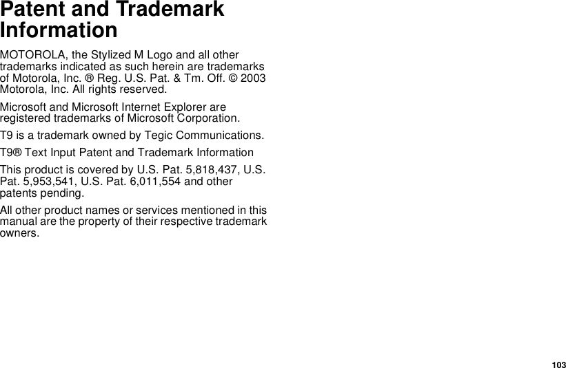  103Patent and Trademark InformationMOTOROLA, the Stylized M Logo and all other trademarks indicated as such herein are trademarks of Motorola, Inc. ® Reg. U.S. Pat. &amp; Tm. Off. © 2003 Motorola, Inc. All rights reserved. Microsoft and Microsoft Internet Explorer are registered trademarks of Microsoft Corporation.T9 is a trademark owned by Tegic Communications.T9® Text Input Patent and Trademark InformationThis product is covered by U.S. Pat. 5,818,437, U.S. Pat. 5,953,541, U.S. Pat. 6,011,554 and other patents pending.All other product names or services mentioned in this manual are the property of their respective trademark owners.