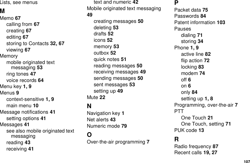  107Lists, see menusMMemo 67calling from 67creating 67editing 67storing to Contacts 32, 67viewing 67Memorymobile originated text messaging 53ring tones 47voice records 64Menu key 1, 9Menus 9context-sensitive 1, 9main menu 10Message notifications 41setting options 41Messages 41see also mobile originated text messagingreading 43receiving 41text and numeric 42Mobile originated text messaging 49creating messages 50deleting 53drafts 52icons 52memory 53outbox 52quick notes 51reading messages 50receiving messages 49sending messages 50sent messages 53setting up 49Mute 22NNavigation key 1Net alerts 43Numeric mode 79OOver-the-air programming 7PPacket data 75Passwords 84Patent information 103Pausesdialing 71storing 34Phone 1, 9active line 82flip action 72locking 83modem 74off 6on 6only 84setting up 1, 8Programming, over-the-air 7PTTOne Touch 21One Touch, setting 71PUK code 13RRadio frequency 87Recent calls 19, 27