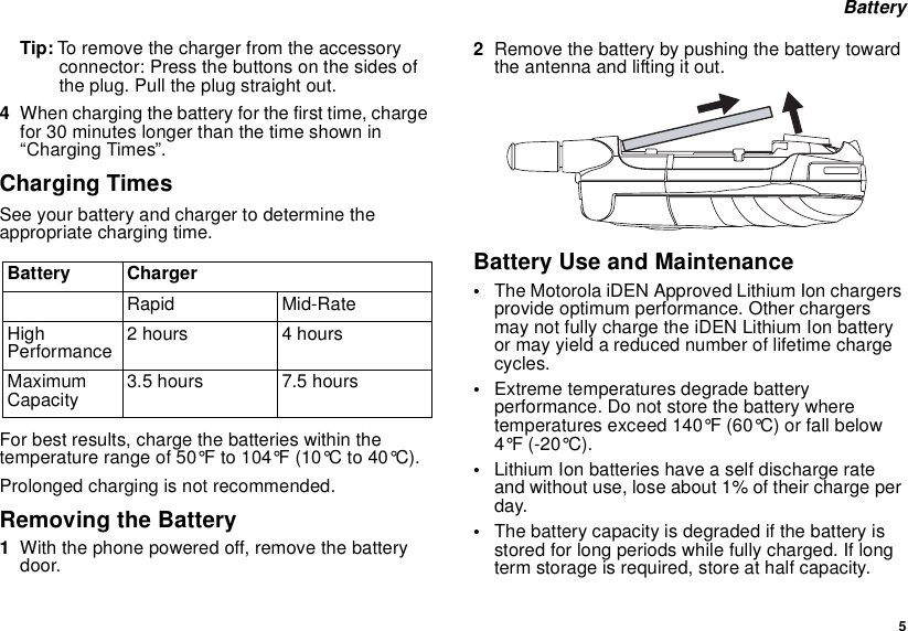  5 BatteryTip: To remove the charger from the accessory connector: Press the buttons on the sides of the plug. Pull the plug straight out.4When charging the battery for the first time, charge for 30 minutes longer than the time shown in “Charging Times”.Charging TimesSee your battery and charger to determine the appropriate charging time.For best results, charge the batteries within the temperature range of 50°F to 104°F (10°C to 40°C).Prolonged charging is not recommended.Removing the Battery1With the phone powered off, remove the battery door.2Remove the battery by pushing the battery toward the antenna and lifting it out.Battery Use and Maintenance•The Motorola iDEN Approved Lithium Ion chargers provide optimum performance. Other chargers may not fully charge the iDEN Lithium Ion battery or may yield a reduced number of lifetime charge cycles. •Extreme temperatures degrade battery performance. Do not store the battery where temperatures exceed 140°F (60°C) or fall below 4°F (-20°C).•Lithium Ion batteries have a self discharge rate and without use, lose about 1% of their charge per day.•The battery capacity is degraded if the battery is stored for long periods while fully charged. If long term storage is required, store at half capacity.Battery ChargerRapid Mid-RateHigh Performance 2 hours 4 hoursMaximum Capacity 3.5 hours 7.5 hours