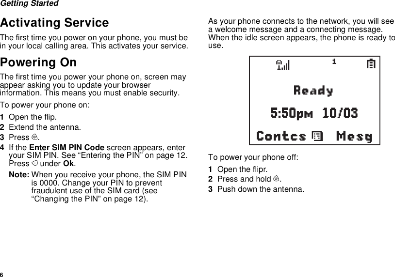 6Getting StartedActivating ServiceThe first time you power on your phone, you must be in your local calling area. This activates your service.Powering OnThe first time you power your phone on, screen may appear asking you to update your browser information. This means you must enable security.To power your phone on:1Open the flip.2Extend the antenna.3Press p.4If the Enter SIM PIN Code screen appears, enter your SIM PIN. See “Entering the PIN” on page 12. Press A under Ok.Note: When you receive your phone, the SIM PIN is 0000. Change your PIN to prevent fraudulent use of the SIM card (see “Changing the PIN” on page 12).As your phone connects to the network, you will see a welcome message and a connecting message. When the idle screen appears, the phone is ready to use.To power your phone off:1Open the flipr.2Press and hold p.3Push down the antenna.MesgContcssd1S