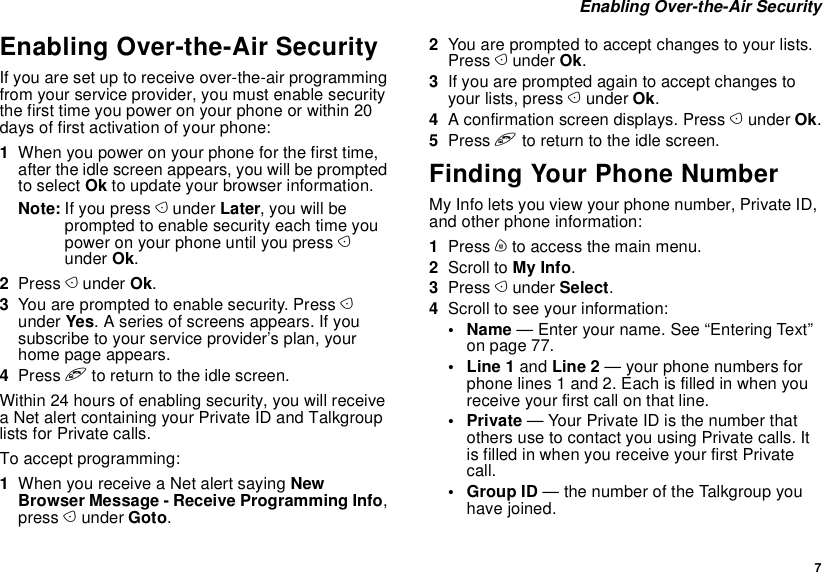  7 Enabling Over-the-Air SecurityEnabling Over-the-Air SecurityIf you are set up to receive over-the-air programming from your service provider, you must enable security the first time you power on your phone or within 20 days of first activation of your phone:1When you power on your phone for the first time, after the idle screen appears, you will be prompted to select Ok to update your browser information.Note: If you press A under Later, you will be prompted to enable security each time you power on your phone until you press A under Ok.2Press A under Ok.3You are prompted to enable security. Press A under Yes. A series of screens appears. If you subscribe to your service provider’s plan, your home page appears.4Press e to return to the idle screen.Within 24 hours of enabling security, you will receive a Net alert containing your Private ID and Talkgroup lists for Private calls.To accept programming:1When you receive a Net alert saying New Browser Message - Receive Programming Info, press A under Goto.2You are prompted to accept changes to your lists. Press A under Ok.3If you are prompted again to accept changes to your lists, press A under Ok.4A confirmation screen displays. Press A under Ok.5Press e to return to the idle screen.Finding Your Phone NumberMy Info lets you view your phone number, Private ID, and other phone information:1Press m to access the main menu.2Scroll to My Info.3Press A under Select.4Scroll to see your information:•Name — Enter your name. See “Entering Text” on page 77.•Line1 and Line 2 — your phone numbers for phone lines 1 and 2. Each is filled in when you receive your first call on that line.•Private — Your Private ID is the number that others use to contact you using Private calls. It is filled in when you receive your first Private call.•Group ID — the number of the Talkgroup you have joined.
