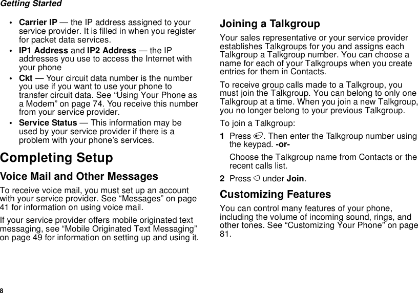 8Getting Started• Carrier IP — the IP address assigned to your service provider. It is filled in when you register for packet data services.• IP1 Address and IP2 Address — the IP addresses you use to access the Internet with your phone•Ckt — Your circuit data number is the number you use if you want to use your phone to transfer circuit data. See “Using Your Phone as a Modem” on page 74. You receive this number from your service provider.• Service Status — This information may be used by your service provider if there is a problem with your phone’s services.Completing SetupVoice Mail and Other MessagesTo receive voice mail, you must set up an account with your service provider. See “Messages” on page 41 for information on using voice mail.If your service provider offers mobile originated text messaging, see “Mobile Originated Text Messaging” on page 49 for information on setting up and using it.Joining a TalkgroupYour sales representative or your service provider establishes Talkgroups for you and assigns each Talkgroup a Talkgroup number. You can choose a name for each of your Talkgroups when you create entries for them in Contacts.To receive group calls made to a Talkgroup, you must join the Talkgroup. You can belong to only one Talkgroup at a time. When you join a new Talkgroup, you no longer belong to your previous Talkgroup.To join a Talkgroup:1Press #. Then enter the Talkgroup number using the keypad. -or-Choose the Talkgroup name from Contacts or the recent calls list.2Press A under Join.Customizing FeaturesYou can control many features of your phone, including the volume of incoming sound, rings, and other tones. See “Customizing Your Phone” on page 81.