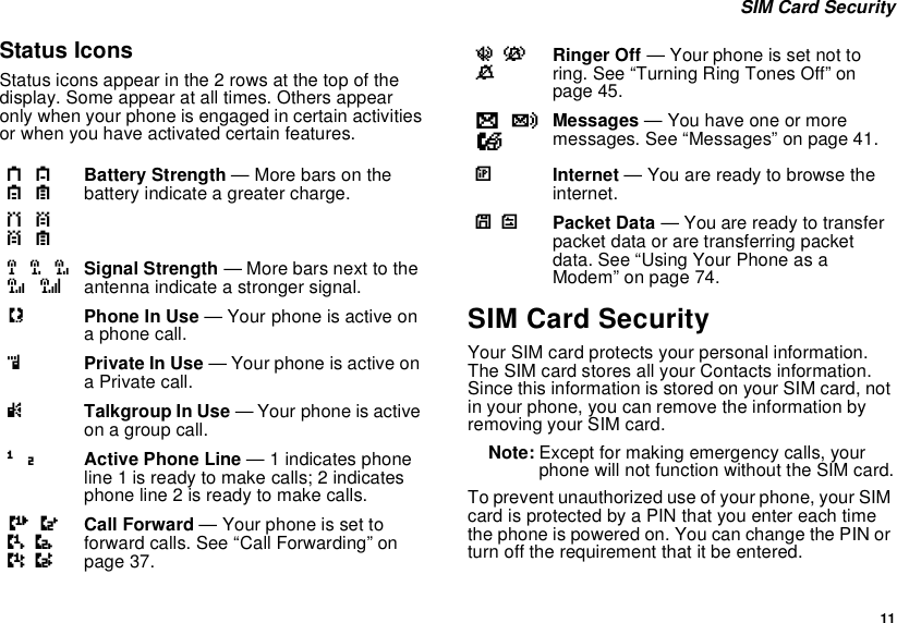  11 SIM Card SecurityStatus IconsStatus icons appear in the 2 rows at the top of the display. Some appear at all times. Others appear only when your phone is engaged in certain activities or when you have activated certain features.SIM Card SecurityYour SIM card protects your personal information. The SIM card stores all your Contacts information. Since this information is stored on your SIM card, not in your phone, you can remove the information by removing your SIM card.Note: Except for making emergency calls, your phone will not function without the SIM card.To prevent unauthorized use of your phone, your SIM card is protected by a PIN that you enter each time the phone is powered on. You can change the PIN or turn off the requirement that it be entered.a b c de f g dBattery Strength — More bars on the battery indicate a greater charge.o p q r sSignal Strength — More bars next to the antenna indicate a stronger signal.APhone In Use — Your phone is active on a phone call.BPrivate In Use — Your phone is active on a Private call.CTalkgroup In Use — Your phone is active on a group call.1 2Active Phone Line — 1 indicates phone line 1 is ready to make calls; 2 indicates phone line 2 is ready to make calls.GJHKILCall Forward — Your phone is set to forward calls. See “Call Forwarding” on page 37.uvMRinger Off — Your phone is set not to ring. See “Turning Ring Tones Off” on page 45.wy x Messages — You have one or more messages. See “Messages” on page 41.DInternet — You are ready to browse the internet.YZ Packet Data — You are ready to transfer packet data or are transferring packet data. See “Using Your Phone as a Modem” on page 74.