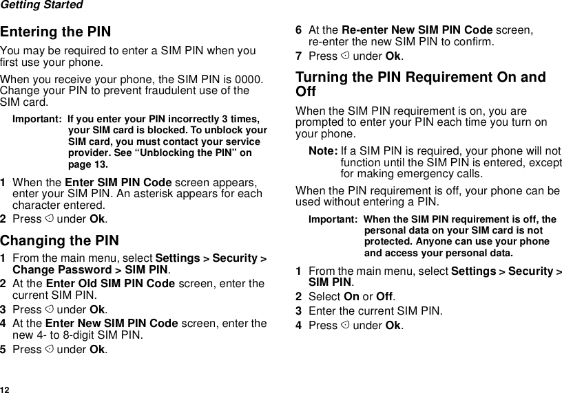 12Getting StartedEntering the PINYou may be required to enter a SIM PIN when you first use your phone.When you receive your phone, the SIM PIN is 0000. Change your PIN to prevent fraudulent use of the SIM card.Important:  If you enter your PIN incorrectly 3 times, your SIM card is blocked. To unblock your SIM card, you must contact your service provider. See “Unblocking the PIN” on page 13.1When the Enter SIM PIN Code screen appears, enter your SIM PIN. An asterisk appears for each character entered. 2Press A under Ok.Changing the PIN1From the main menu, select Settings &gt; Security &gt; Change Password &gt; SIM PIN.2At the Enter Old SIM PIN Code screen, enter the current SIM PIN.3Press A under Ok.4At the Enter New SIM PIN Code screen, enter the new 4- to 8-digit SIM PIN.5Press A under Ok.6At the Re-enter New SIM PIN Code screen, re-enter the new SIM PIN to confirm.7Press A under Ok.Turning the PIN Requirement On and OffWhen the SIM PIN requirement is on, you are prompted to enter your PIN each time you turn on your phone.Note: If a SIM PIN is required, your phone will not function until the SIM PIN is entered, except for making emergency calls.When the PIN requirement is off, your phone can be used without entering a PIN.Important:  When the SIM PIN requirement is off, the personal data on your SIM card is not protected. Anyone can use your phone and access your personal data.1From the main menu, select Settings &gt; Security &gt; SIM PIN.2Select On or Off.3Enter the current SIM PIN.4Press A under Ok.