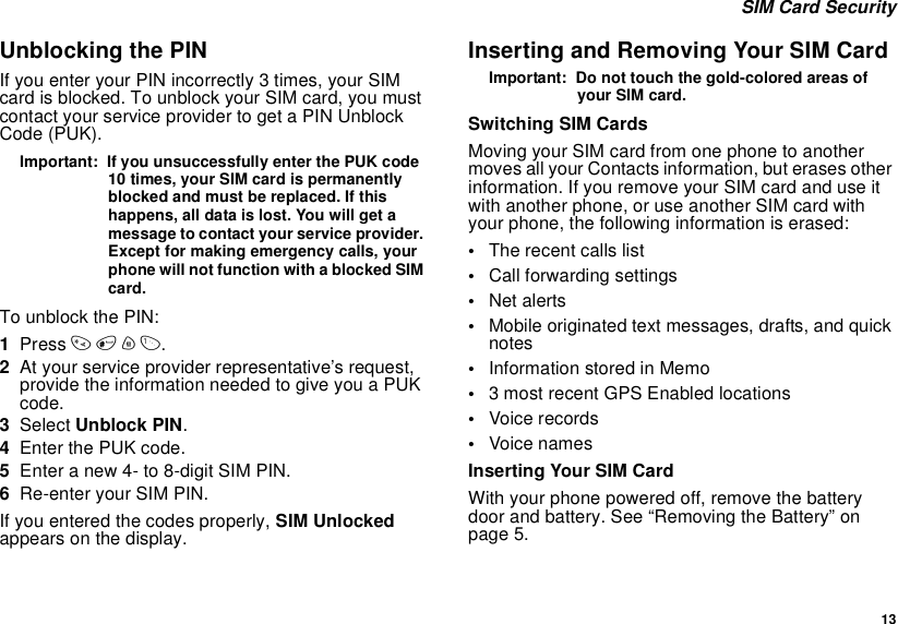  13 SIM Card SecurityUnblocking the PINIf you enter your PIN incorrectly 3 times, your SIM card is blocked. To unblock your SIM card, you must contact your service provider to get a PIN Unblock Code (PUK).Important:  If you unsuccessfully enter the PUK code 10 times, your SIM card is permanently blocked and must be replaced. If this happens, all data is lost. You will get a message to contact your service provider. Except for making emergency calls, your phone will not function with a blocked SIM card.To unblock the PIN:1Press * # m 1.2At your service provider representative’s request, provide the information needed to give you a PUK code.3Select Unblock PIN.4Enter the PUK code.5Enter a new 4- to 8-digit SIM PIN.6Re-enter your SIM PIN. If you entered the codes properly, SIM Unlocked appears on the display.Inserting and Removing Your SIM CardImportant:  Do not touch the gold-colored areas of your SIM card.Switching SIM CardsMoving your SIM card from one phone to another moves all your Contacts information, but erases other information. If you remove your SIM card and use it with another phone, or use another SIM card with your phone, the following information is erased:•The recent calls list•Call forwarding settings•Net alerts•Mobile originated text messages, drafts, and quick notes•Information stored in Memo•3 most recent GPS Enabled locations•Voice records•Voice namesInserting Your SIM CardWith your phone powered off, remove the battery door and battery. See “Removing the Battery” on page 5.