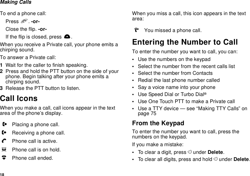 18Making CallsTo end a phone call:Press e. -or-Close the flip. -or-If the flip is closed, press ..When you receive a Private call, your phone emits a chirping sound.To answer a Private call:1Wait for the caller to finish speaking.2Press and hold the PTT button on the side of your phone. Begin talking after your phone emits a chirping sound.3Release the PTT button to listen.Call IconsWhen you make a call, call icons appear in the text area of the phone’s display.When you miss a call, this icon appears in the text area:Entering the Number to CallTo enter the number you want to call, you can:•Use the numbers on the keypad•Select the number from the recent calls list•Select the number from Contacts•Redial the last phone number called•Say a voice name into your phone•Use Speed Dial or Turbo Dial®•Use One Touch PTT to make a Private call•Use a TTY device — see “Making TTY Calls” on page 75From the KeypadTo enter the number you want to call, press the numbers on the keypad.If you make a mistake:•To clear a digit, press A under Delete.•To clear all digits, press and hold A under Delete.XPlacing a phone call.WReceiving a phone call.YPhone call is active.ZPhone call is on hold.UPhone call ended.VYou missed a phone call.