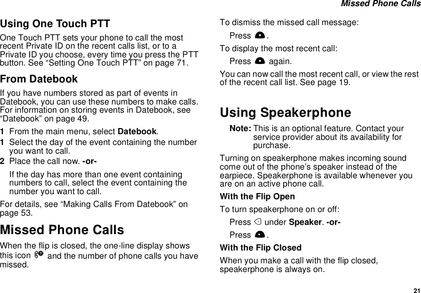  21 Missed Phone CallsUsing One Touch PTTOne Touch PTT sets your phone to call the most recent Private ID on the recent calls list, or to a Private ID you choose, every time you press the PTT button. See “Setting One Touch PTT” on page 71.From DatebookIf you have numbers stored as part of events in Datebook, you can use these numbers to make calls. For information on storing events in Datebook, see “Datebook” on page 49.1From the main menu, select Datebook.1Select the day of the event containing the number you want to call.2Place the call now. -or-If the day has more than one event containing numbers to call, select the event containing the number you want to call.For details, see “Making Calls From Datebook” on page 53.Missed Phone CallsWhen the flip is closed, the one-line display shows this icon V and the number of phone calls you have missed.To dismiss the missed call message:Press ..To display the most recent call:Press . again.You can now call the most recent call, or view the rest of the recent call list. See page 19.Using SpeakerphoneNote: This is an optional feature. Contact your service provider about its availability for purchase.Turning on speakerphone makes incoming sound come out of the phone’s speaker instead of the earpiece. Speakerphone is available whenever you are on an active phone call.With the Flip OpenTo turn speakerphone on or off:Press A under Speaker. -or-Press t.With the Flip ClosedWhen you make a call with the flip closed, speakerphone is always on.