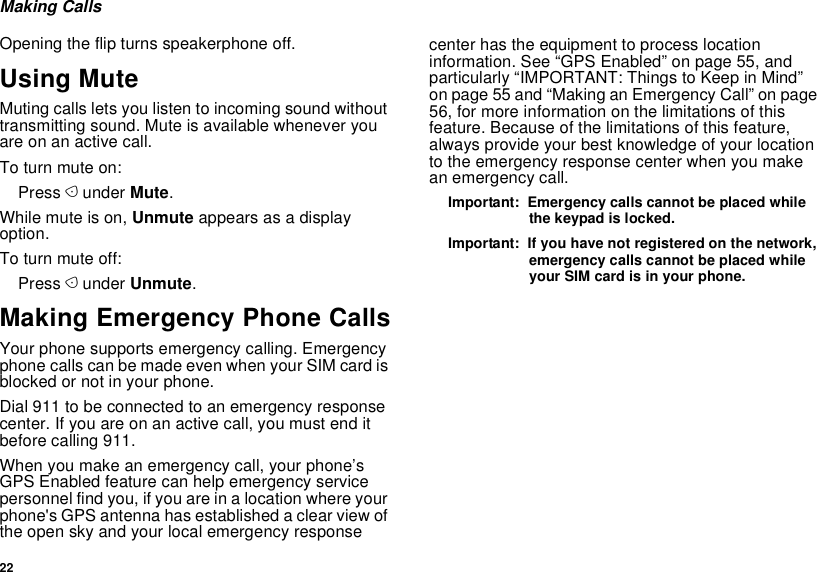 22Making CallsOpening the flip turns speakerphone off.Using MuteMuting calls lets you listen to incoming sound without transmitting sound. Mute is available whenever you are on an active call.To turn mute on:Press A under Mute.While mute is on, Unmute appears as a display option.To turn mute off:Press A under Unmute.Making Emergency Phone CallsYour phone supports emergency calling. Emergency phone calls can be made even when your SIM card is blocked or not in your phone.Dial 911 to be connected to an emergency response center. If you are on an active call, you must end it before calling 911. When you make an emergency call, your phone’s GPS Enabled feature can help emergency service personnel find you, if you are in a location where your phone&apos;s GPS antenna has established a clear view of the open sky and your local emergency response center has the equipment to process location information. See “GPS Enabled” on page 55, and particularly “IMPORTANT: Things to Keep in Mind” on page 55 and “Making an Emergency Call” on page 56, for more information on the limitations of this feature. Because of the limitations of this feature, always provide your best knowledge of your location to the emergency response center when you make an emergency call.Important:  Emergency calls cannot be placed while the keypad is locked.Important:  If you have not registered on the network, emergency calls cannot be placed while your SIM card is in your phone.