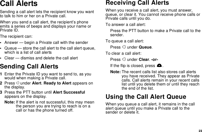  23Call AlertsSending a call alert lets the recipient know you want to talk to him or her on a Private call.When you send a call alert, the recipient’s phone emits a series of beeps and displays your name or Private ID.The recipient can:•Answer — begin a Private call with the sender•Queue — store the call alert to the call alert queue, which is a list of call alerts•Clear — dismiss and delete the call alertSending Call Alerts1Enter the Private ID you want to send to, as you would when making a Private call.2Press A under Alert. Ready to Alert appears on the display.3Press the PTT button until Alert Successful appears on the display.Note: If the alert is not successful, this may mean the person you are trying to reach is on a call or has the phone turned off.Receiving Call AlertsWhen you receive a call alert, you must answer, queue, or clear it. You cannot receive phone calls or Private calls until you do.To answer a call alert:Press the PTT button to make a Private call to the sender.To queue a call alert:Press A under Queue.To clear a call alert:Press A under Clear. -or-If the flip is closed, press ..Note: The recent calls list also stores call alerts you have received. They appear as Private calls. Call alerts remain in your recent calls list until you delete them or until they reach the end of the list.Using the Call Alert QueueWhen you queue a call alert, it remains in the call alert queue until you make a Private call to the sender or delete it.