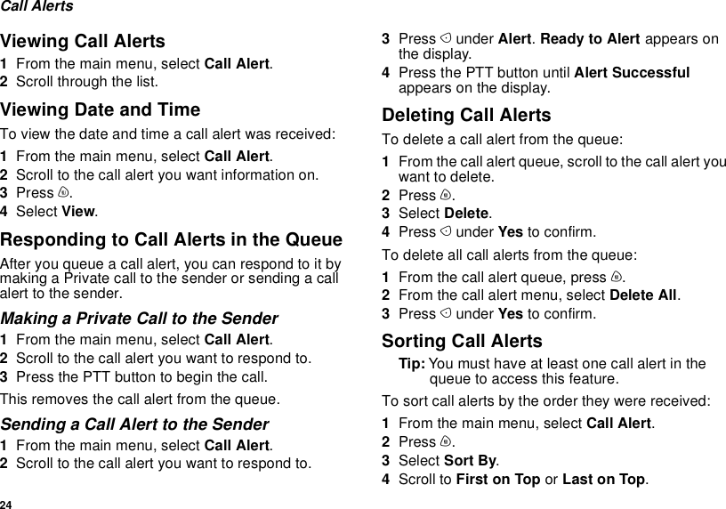 24Call AlertsViewing Call Alerts1From the main menu, select Call Alert.2Scroll through the list.Viewing Date and TimeTo view the date and time a call alert was received:1From the main menu, select Call Alert.2Scroll to the call alert you want information on.3Press m.4Select View.Responding to Call Alerts in the QueueAfter you queue a call alert, you can respond to it by making a Private call to the sender or sending a call alert to the sender.Making a Private Call to the Sender1From the main menu, select Call Alert.2Scroll to the call alert you want to respond to.3Press the PTT button to begin the call.This removes the call alert from the queue.Sending a Call Alert to the Sender1From the main menu, select Call Alert.2Scroll to the call alert you want to respond to.3Press A under Alert. Ready to Alert appears on the display.4Press the PTT button until Alert Successful appears on the display.Deleting Call AlertsTo delete a call alert from the queue:1From the call alert queue, scroll to the call alert you want to delete.2Press m.3Select Delete.4Press A under Yes to confirm.To delete all call alerts from the queue:1From the call alert queue, press m.2From the call alert menu, select Delete All.3Press A under Yes to confirm.Sorting Call AlertsTip: You must have at least one call alert in the queue to access this feature.To sort call alerts by the order they were received:1From the main menu, select Call Alert.2Press m.3Select Sort By.4Scroll to First on Top or Last on Top.