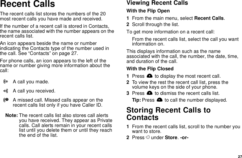  27Recent CallsThe recent calls list stores the numbers of the 20 most recent calls you have made and received.If the number of a recent call is stored in Contacts, the name associated with the number appears on the recent calls list.An icon appears beside the name or number indicating the Contacts type of the number used in the call. See “Contacts” on page 27.For phone calls, an icon appears to the left of the name or number giving more information about the call:Note: The recent calls list also stores call alerts you have received. They appear as Private calls. Call alerts remain in your recent calls list until you delete them or until they reach the end of the list.Viewing Recent CallsWith the Flip Open1From the main menu, select Recent Calls.2Scroll through the list.To get more information on a recent call:From the recent calls list, select the call you want information on.This displays information such as the name associated with the call, the number, the date, time, and duration of the call.With the Flip Closed1Press . to display the most recent call.2To view the rest the recent call list, press the volume keys on the side of your phone.3Press . to dismiss the recent calls list.Tip: Press t to call the number displayed.Storing Recent Calls to Contacts1From the recent calls list, scroll to the number you want to store.2Press A under Store. -or-XA call you made.WA call you received.VA missed call. Missed calls appear on the recent calls list only if you have Caller ID.