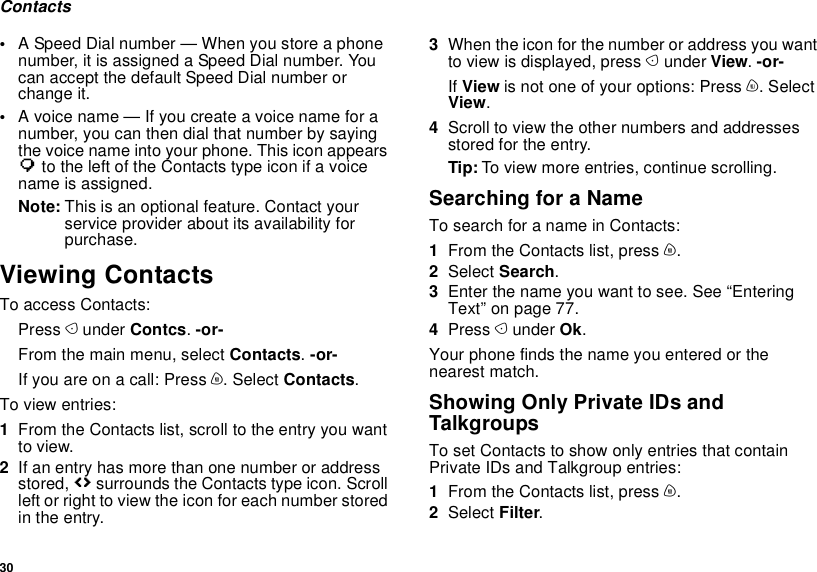 30Contacts•A Speed Dial number — When you store a phone number, it is assigned a Speed Dial number. You can accept the default Speed Dial number or change it.•A voice name — If you create a voice name for a number, you can then dial that number by saying the voice name into your phone. This icon appears P to the left of the Contacts type icon if a voice name is assigned.Note: This is an optional feature. Contact your service provider about its availability for purchase.Viewing ContactsTo access Contacts:Press A under Contcs. -or-From the main menu, select Contacts. -or-If you are on a call: Press m. Select Contacts.To view entries:1From the Contacts list, scroll to the entry you want to view.2If an entry has more than one number or address stored, &lt;&gt; surrounds the Contacts type icon. Scroll left or right to view the icon for each number stored in the entry.3When the icon for the number or address you want to view is displayed, press A under View. -or-If View is not one of your options: Press m. Select View.4Scroll to view the other numbers and addresses stored for the entry.Tip: To view more entries, continue scrolling.Searching for a NameTo search for a name in Contacts:1From the Contacts list, press m.2Select Search.3Enter the name you want to see. See “Entering Text” on page 77. 4Press A under Ok.Your phone finds the name you entered or the nearest match.Showing Only Private IDs and TalkgroupsTo set Contacts to show only entries that contain Private IDs and Talkgroup entries:1From the Contacts list, press m.2Select Filter.