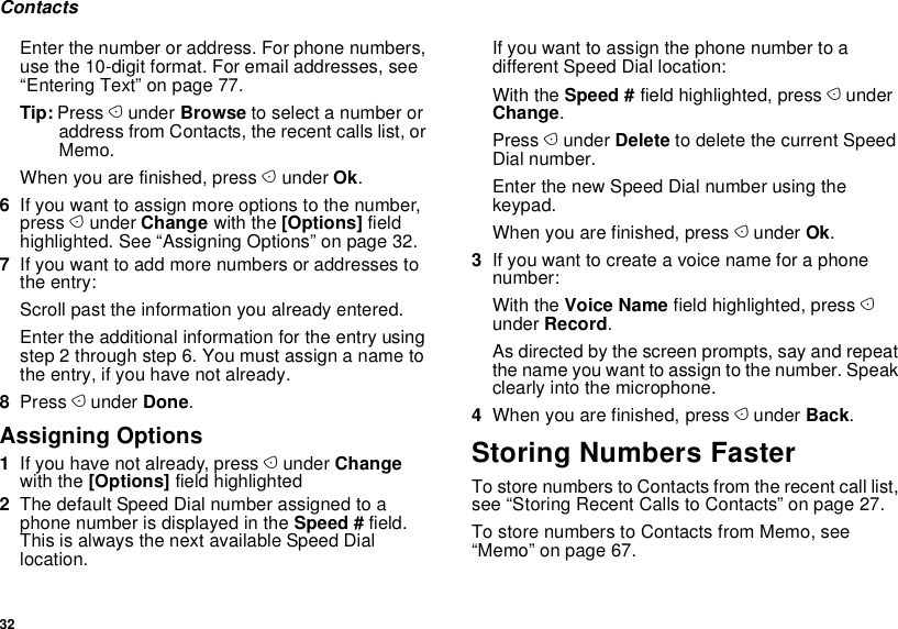 32ContactsEnter the number or address. For phone numbers, use the 10-digit format. For email addresses, see “Entering Text” on page 77. Tip: Press A under Browse to select a number or address from Contacts, the recent calls list, or Memo.When you are finished, press A under Ok.6If you want to assign more options to the number, press A under Change with the [Options] field highlighted. See “Assigning Options” on page 32.7If you want to add more numbers or addresses to the entry:Scroll past the information you already entered.Enter the additional information for the entry using step 2 through step 6. You must assign a name to the entry, if you have not already.8Press A under Done.Assigning Options1If you have not already, press A under Change with the [Options] field highlighted2The default Speed Dial number assigned to a phone number is displayed in the Speed # field. This is always the next available Speed Dial location.If you want to assign the phone number to a different Speed Dial location:With the Speed # field highlighted, press A under Change.Press A under Delete to delete the current Speed Dial number.Enter the new Speed Dial number using the keypad.When you are finished, press A under Ok.3If you want to create a voice name for a phone number:With the Voice Name field highlighted, press A under Record.As directed by the screen prompts, say and repeat the name you want to assign to the number. Speak clearly into the microphone.4When you are finished, press A under Back.Storing Numbers FasterTo store numbers to Contacts from the recent call list, see “Storing Recent Calls to Contacts” on page 27.To store numbers to Contacts from Memo, see “Memo” on page 67.