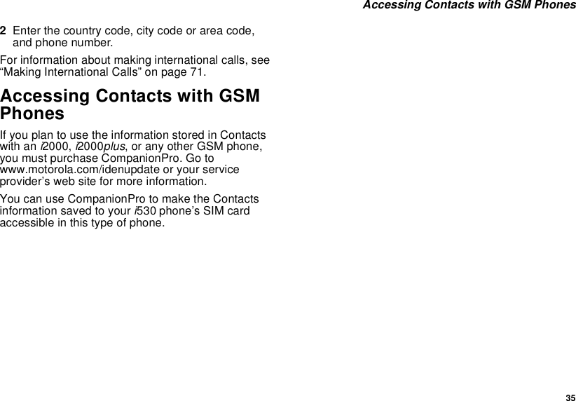  35 Accessing Contacts with GSM Phones2Enter the country code, city code or area code, and phone number.For information about making international calls, see “Making International Calls” on page 71.Accessing Contacts with GSM PhonesIf you plan to use the information stored in Contacts with an i2000, i2000plus, or any other GSM phone, you must purchase CompanionPro. Go to www.motorola.com/idenupdate or your service provider’s web site for more information.You can use CompanionPro to make the Contacts information saved to your i530 phone’s SIM card accessible in this type of phone.