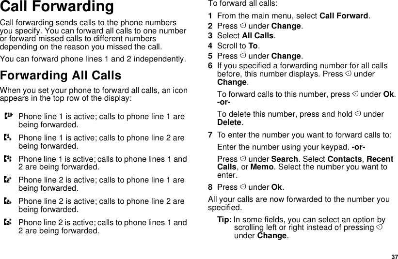  37Call ForwardingCall forwarding sends calls to the phone numbers you specify. You can forward all calls to one number or forward missed calls to different numbers depending on the reason you missed the call.You can forward phone lines 1 and 2 independently.Forwarding All CallsWhen you set your phone to forward all calls, an icon appears in the top row of the display:To forward all calls:1From the main menu, select Call Forward.2Press A under Change.3Select All Calls.4Scroll to To.5Press A under Change.6If you specified a forwarding number for all calls before, this number displays. Press A under Change.To forward calls to this number, press A under Ok. -or-To delete this number, press and hold A under Delete.7To enter the number you want to forward calls to:Enter the number using your keypad. -or-Press A under Search. Select Contacts, Recent Calls, or Memo. Select the number you want to enter.8Press A under Ok.All your calls are now forwarded to the number you specified.Tip: In some fields, you can select an option by scrolling left or right instead of pressing A under Change.GPhone line 1 is active; calls to phone line 1 are being forwarded.HPhone line 1 is active; calls to phone line 2 are being forwarded.IPhone line 1 is active; calls to phone lines 1 and 2 are being forwarded.JPhone line 2 is active; calls to phone line 1 are being forwarded.KPhone line 2 is active; calls to phone line 2 are being forwarded.LPhone line 2 is active; calls to phone lines 1 and 2 are being forwarded.