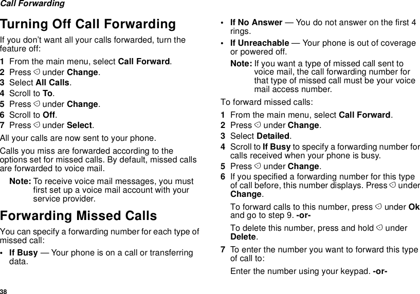 38Call ForwardingTurning Off Call ForwardingIf you don’t want all your calls forwarded, turn the feature off:1From the main menu, select Call Forward.2Press A under Change.3Select All Calls.4Scroll to To.5Press A under Change.6Scroll to Off.7Press A under Select.All your calls are now sent to your phone.Calls you miss are forwarded according to the options set for missed calls. By default, missed calls are forwarded to voice mail.Note: To receive voice mail messages, you must first set up a voice mail account with your service provider.Forwarding Missed CallsYou can specify a forwarding number for each type of missed call:•If Busy — Your phone is on a call or transferring data.• If No Answer — You do not answer on the first 4 rings.•If Unreachable — Your phone is out of coverage or powered off.Note: If you want a type of missed call sent to voice mail, the call forwarding number for that type of missed call must be your voice mail access number.To forward missed calls:1From the main menu, select Call Forward.2Press A under Change.3Select Detailed.4Scroll to If Busy to specify a forwarding number for calls received when your phone is busy.5Press A under Change.6If you specified a forwarding number for this type of call before, this number displays. Press A under Change.To forward calls to this number, press A under Ok and go to step 9. -or-To delete this number, press and hold A under Delete.7To enter the number you want to forward this type of call to:Enter the number using your keypad. -or-