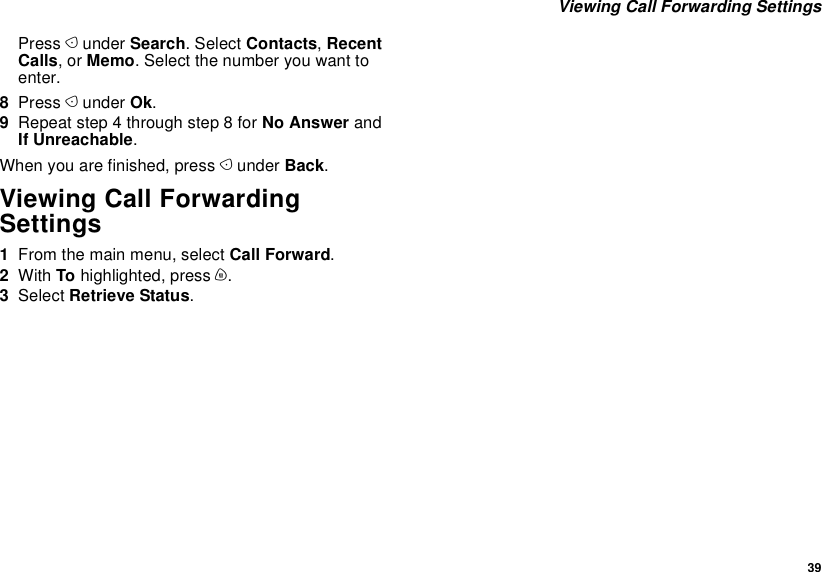  39 Viewing Call Forwarding SettingsPress A under Search. Select Contacts, Recent Calls, or Memo. Select the number you want to enter.8Press A under Ok.9Repeat step 4 through step 8 for No Answer and If Unreachable.When you are finished, press A under Back.Viewing Call Forwarding Settings1From the main menu, select Call Forward.2With To highlighted, press m.3Select Retrieve Status.