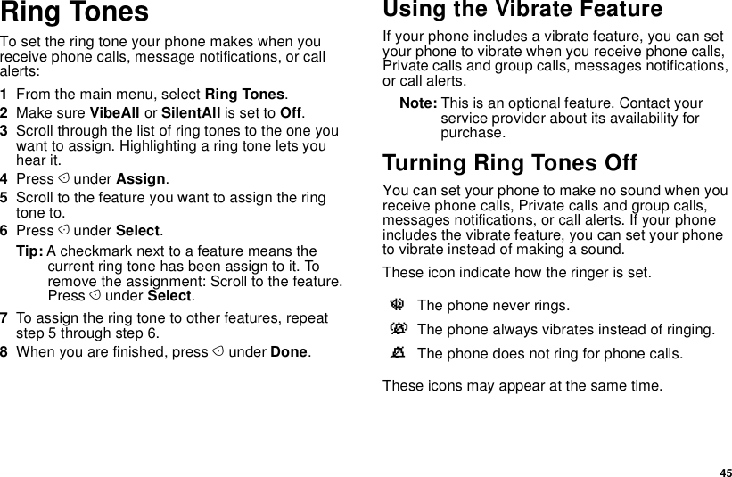  45Ring TonesTo set the ring tone your phone makes when you receive phone calls, message notifications, or call alerts:1From the main menu, select Ring Tones.2Make sure VibeAll or SilentAll is set to Off.3Scroll through the list of ring tones to the one you want to assign. Highlighting a ring tone lets you hear it.4Press A under Assign.5Scroll to the feature you want to assign the ring tone to.6Press A under Select.Tip: A checkmark next to a feature means the current ring tone has been assign to it. To remove the assignment: Scroll to the feature. Press A under Select.7To assign the ring tone to other features, repeat step 5 through step 6.8When you are finished, press A under Done.Using the Vibrate FeatureIf your phone includes a vibrate feature, you can set your phone to vibrate when you receive phone calls, Private calls and group calls, messages notifications, or call alerts.Note: This is an optional feature. Contact your service provider about its availability for purchase.Turning Ring Tones OffYou can set your phone to make no sound when you receive phone calls, Private calls and group calls, messages notifications, or call alerts. If your phone includes the vibrate feature, you can set your phone to vibrate instead of making a sound.These icon indicate how the ringer is set.These icons may appear at the same time.uThe phone never rings.vThe phone always vibrates instead of ringing.MThe phone does not ring for phone calls.