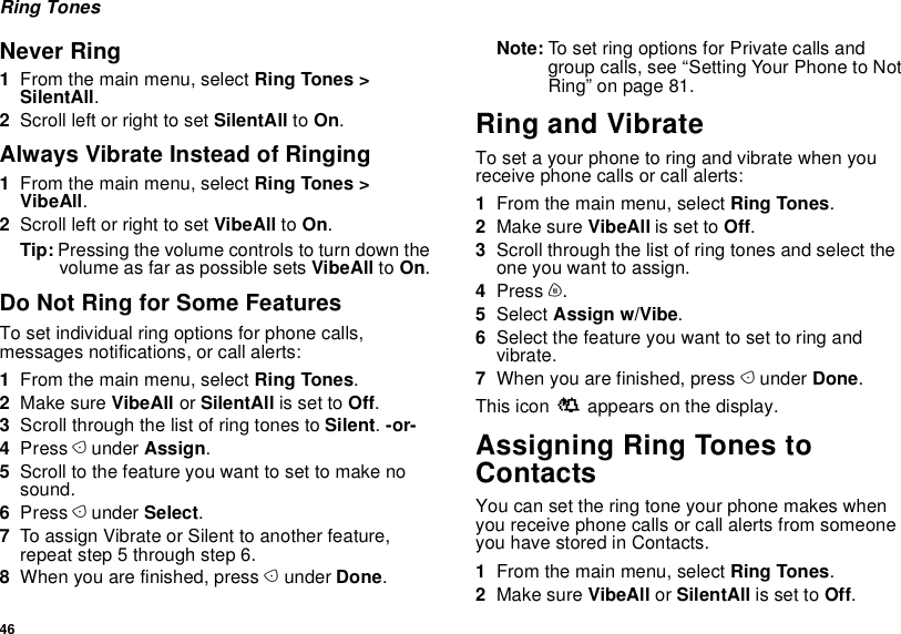 46Ring TonesNever Ring1From the main menu, select Ring Tones &gt; SilentAll.2Scroll left or right to set SilentAll to On.Always Vibrate Instead of Ringing1From the main menu, select Ring Tones &gt; VibeAll.2Scroll left or right to set VibeAll to On.Tip: Pressing the volume controls to turn down the volume as far as possible sets VibeAll to On.Do Not Ring for Some FeaturesTo set individual ring options for phone calls, messages notifications, or call alerts:1From the main menu, select Ring Tones.2Make sure VibeAll or SilentAll is set to Off.3Scroll through the list of ring tones to Silent. -or-4Press A under Assign.5Scroll to the feature you want to set to make no sound.6Press A under Select.7To assign Vibrate or Silent to another feature, repeat step 5 through step 6.8When you are finished, press A under Done.Note: To set ring options for Private calls and group calls, see “Setting Your Phone to Not Ring” on page 81.Ring and VibrateTo set a your phone to ring and vibrate when you receive phone calls or call alerts:1From the main menu, select Ring Tones.2Make sure VibeAll is set to Off.3Scroll through the list of ring tones and select the one you want to assign.4Press m.5Select Assign w/Vibe.6Select the feature you want to set to ring and vibrate.7When you are finished, press A under Done.This icon S appears on the display.Assigning Ring Tones to ContactsYou can set the ring tone your phone makes when you receive phone calls or call alerts from someone you have stored in Contacts.1From the main menu, select Ring Tones.2Make sure VibeAll or SilentAll is set to Off.