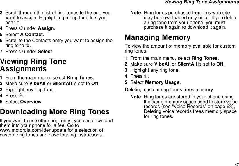  47 Viewing Ring Tone Assignments3Scroll through the list of ring tones to the one you want to assign. Highlighting a ring tone lets you hear it.4Press A under Assign.5Select A Contact.6Scroll to the Contacts entry you want to assign the ring tone to.7Press A under Select.Viewing Ring Tone Assignments1From the main menu, select Ring Tones.2Make sure VibeAll or SilentAll is set to Off.3Highlight any ring tone.4Press m.5Select Overview.Downloading More Ring TonesIf you want to use other ring tones, you can download them into your phone for a fee. Go to www.motorola.com/idenupdate for a selection of custom ring tones and downloading instructions.Note: Ring tones purchased from this web site may be downloaded only once. If you delete a ring tone from your phone, you must purchase it again to download it again.Managing MemoryTo view the amount of memory available for custom ring tones:1From the main menu, select Ring Tones.2Make sure VibeAll or SilentAll is set to Off.3Highlight any ring tone.4Press m.5Select Memory Usage.Deleting custom ring tones frees memory.Note: Ring tones are stored in your phone using the same memory space used to store voice records (see “Voice Records” on page 63), Deleting voice records frees memory space for ring tones.