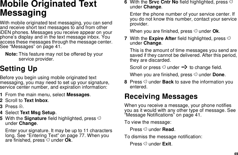  49Mobile Originated Text MessagingWith mobile originated text messaging, you can send and receive short text messages to and from other iDEN phones. Messages you receive appear on your phone’s display and in the text message inbox. You access these messages through the message center. See “Messages” on page 41.Note: This feature may not be offered by your service provider.Setting UpBefore you begin using mobile originated text messaging, you may need to set up your signature, service center number, and expiration information:1From the main menu, select Messages.2Scroll to Text Inbox.3Press m.4Select Text Msg Setup.5With the Signature field highlighted, press A under Change.Enter your signature. It may be up to 11 characters long. See “Entering Text” on page 77. When you are finished, press A under Ok.6With the Srvc Cntr No field highlighted, press A under Change.Enter the phone number of your service center. If you do not know this number, contact your service provider.When you are finished, press A under Ok.7With the Expire After field highlighted, press A under Change.This is the amount of time messages you send are saved if they cannot be delivered. After this period, they are discarded.Scroll or press A under Q to change field.When you are finished, press A under Done.8Press A under Back to save the information you entered.Receiving MessagesWhen you receive a message, your phone notifies you as it would with any other type of message. See “Message Notifications” on page 41.To view the message:Press A under Read.To dismiss the message notification:Press A under Exit.