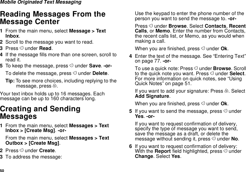 50Mobile Originated Text MessagingReading Messages From the Message Center1From the main menu, select Message &gt; Text Inbox.2Scroll to the message you want to read.3Press A under Read.4If the message fills more than one screen, scroll to read it.5To keep the message, press A under Save. -or-To delete the message, press A under Delete.Tip: To see more choices, including replying to the message, press m.Your text inbox holds up to 16 messages. Each message can be up to 160 characters long.Creating and Sending Messages1From the main menu, select Messages &gt; Text Inbox &gt; [Create Msg]. -or-From the main menu, select Messages &gt; Text Outbox &gt; [Create Msg].2Press A under Create.3To address the message:Use the keypad to enter the phone number of the person you want to send the message to. -or-Press A under Browse. Select Contacts, Recent Calls, or Memo. Enter the number from Contacts, the recent calls list, or Memo, as you would when making a call.When you are finished, press A under Ok.4Enter the text of the message. See “Entering Text” on page 77. -or-To use a quick note: Press A under Browse. Scroll to the quick note you want. Press A under Select. For more information on quick notes, see “Using Quick Notes” on page 51.If you want to add your signature: Press m. Select Add Signature.When you are finished, press A under Ok.5If you want to send the message, press A under Yes. -or-If you want to request confirmation of delivery, specify the type of message you want to send, save the message as a draft, or delete the message without sending it, press A under No. 6If you want to request confirmation of delivery: With the Report field highlighted, press A under Change. Select Yes.