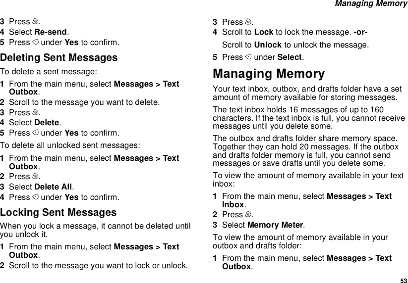  53 Managing Memory3Press m.4Select Re-send.5Press A under Yes to confirm.Deleting Sent MessagesTo delete a sent message:1From the main menu, select Messages &gt; Text Outbox.2Scroll to the message you want to delete.3Press m.4Select Delete.5Press A under Yes to confirm.To delete all unlocked sent messages:1From the main menu, select Messages &gt; Text Outbox.2Press m.3Select Delete All.4Press A under Yes to confirm.Locking Sent MessagesWhen you lock a message, it cannot be deleted until you unlock it.1From the main menu, select Messages &gt; Text Outbox.2Scroll to the message you want to lock or unlock.3Press m.4Scroll to Lock to lock the message. -or-Scroll to Unlock to unlock the message.5Press A under Select.Managing MemoryYour text inbox, outbox, and drafts folder have a set amount of memory available for storing messages.The text inbox holds 16 messages of up to 160 characters. If the text inbox is full, you cannot receive messages until you delete some.The outbox and drafts folder share memory space. Together they can hold 20 messages. If the outbox and drafts folder memory is full, you cannot send messages or save drafts until you delete some.To view the amount of memory available in your text inbox:1From the main menu, select Messages &gt; Text Inbox.2Press m.3Select Memory Meter.To view the amount of memory available in your outbox and drafts folder:1From the main menu, select Messages &gt; Text Outbox.