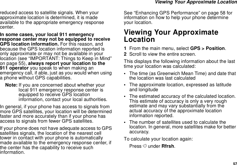  57 Viewing Your Approximate Locationreduced access to satellite signals. When your approximate location is determined, it is made available to the appropriate emergency response center.In some cases, your local 911 emergency response center may not be equipped to receive GPS location information. For this reason, and because the GPS location information reported is only approximate or may not be available in your location (see “IMPORTANT: Things to Keep in Mind” on page 55), always report your location to the 911 operator you speak to when making an emergency call, if able, just as you would when using a phone without GPS capabilities.Note: If you are concerned about whether your local 911 emergency response center is equipped to receive GPS location information, contact your local authorities.In general, if your phone has access to signals from more GPS satellites, your location will be determined faster and more accurately than if your phone has access to signals from fewer GPS satellites.If your phone does not have adequate access to GPS satellites signals, the location of the nearest cell tower in contact with your phone is automatically made available to the emergency response center, if the center has the capability to receive such information.See “Enhancing GPS Performance” on page 58 for information on how to help your phone determine your location.Viewing Your Approximate Location1From the main menu, select GPS &gt; Position.2Scroll to view the entire screen.This displays the following information about the last time your location was calculated:•The time (as Greenwich Mean Time) and date that the location was last calculated•The approximate location, expressed as latitude and longitude•The estimated accuracy of the calculated location. This estimate of accuracy is only a very rough estimate and may vary substantially from the actual accuracy of the approximate location information reported.•The number of satellites used to calculate the location. In general, more satellites make for better accuracy.To calculate your location again:Press A under Rfrsh.