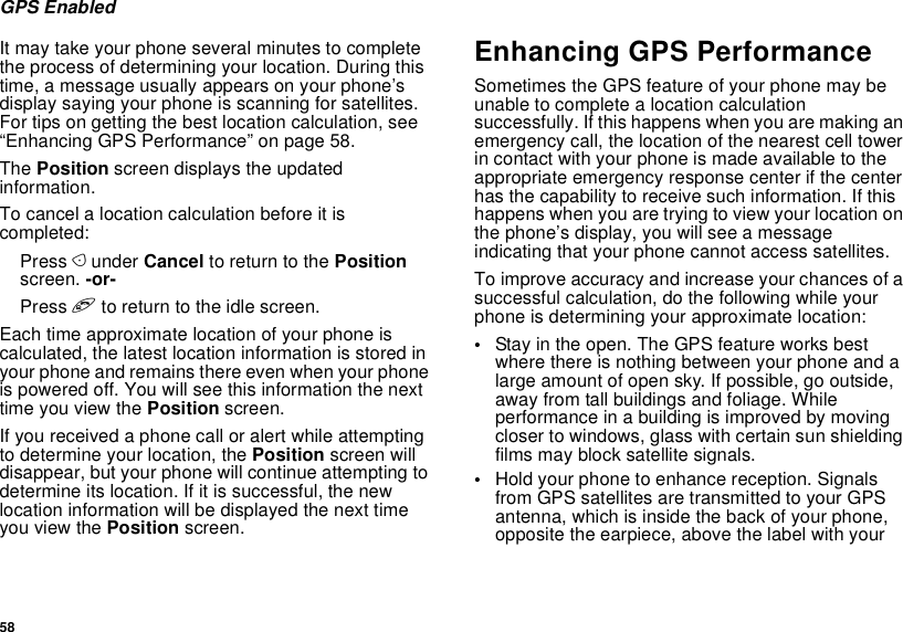 58GPS EnabledIt may take your phone several minutes to complete the process of determining your location. During this time, a message usually appears on your phone’s display saying your phone is scanning for satellites. For tips on getting the best location calculation, see “Enhancing GPS Performance” on page 58.The Position screen displays the updated information.To cancel a location calculation before it is completed:Press A under Cancel to return to the Position screen. -or-Press e to return to the idle screen.Each time approximate location of your phone is calculated, the latest location information is stored in your phone and remains there even when your phone is powered off. You will see this information the next time you view the Position screen.If you received a phone call or alert while attempting to determine your location, the Position screen will disappear, but your phone will continue attempting to determine its location. If it is successful, the new location information will be displayed the next time you view the Position screen.Enhancing GPS PerformanceSometimes the GPS feature of your phone may be unable to complete a location calculation successfully. If this happens when you are making an emergency call, the location of the nearest cell tower in contact with your phone is made available to the appropriate emergency response center if the center has the capability to receive such information. If this happens when you are trying to view your location on the phone’s display, you will see a message indicating that your phone cannot access satellites.To improve accuracy and increase your chances of a successful calculation, do the following while your phone is determining your approximate location:•Stay in the open. The GPS feature works best where there is nothing between your phone and a large amount of open sky. If possible, go outside, away from tall buildings and foliage. While performance in a building is improved by moving closer to windows, glass with certain sun shielding films may block satellite signals.•Hold your phone to enhance reception. Signals from GPS satellites are transmitted to your GPS antenna, which is inside the back of your phone, opposite the earpiece, above the label with your 