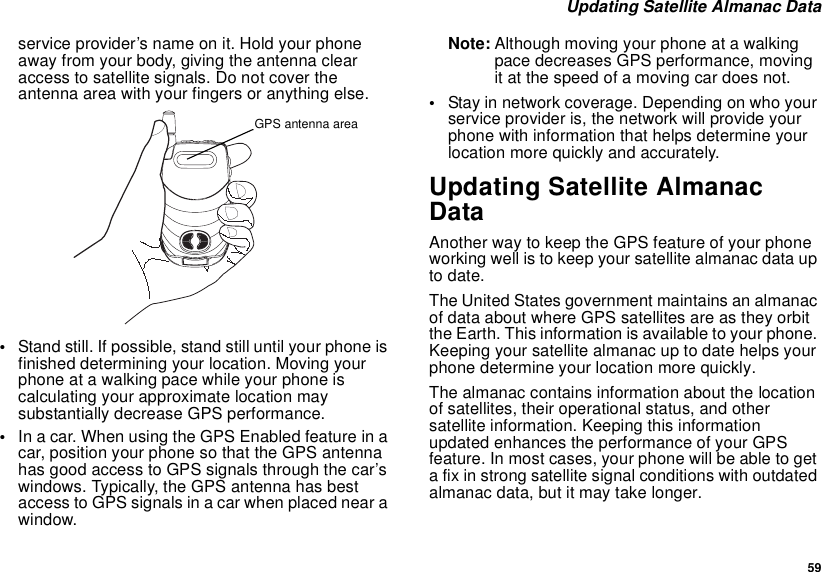  59 Updating Satellite Almanac Dataservice provider’s name on it. Hold your phone away from your body, giving the antenna clear access to satellite signals. Do not cover the antenna area with your fingers or anything else.•Stand still. If possible, stand still until your phone is finished determining your location. Moving your phone at a walking pace while your phone is calculating your approximate location may substantially decrease GPS performance.•In a car. When using the GPS Enabled feature in a car, position your phone so that the GPS antenna has good access to GPS signals through the car’s windows. Typically, the GPS antenna has best access to GPS signals in a car when placed near a window.Note: Although moving your phone at a walking pace decreases GPS performance, moving it at the speed of a moving car does not.•Stay in network coverage. Depending on who your service provider is, the network will provide your phone with information that helps determine your location more quickly and accurately.Updating Satellite Almanac DataAnother way to keep the GPS feature of your phone working well is to keep your satellite almanac data up to date.The United States government maintains an almanac of data about where GPS satellites are as they orbit the Earth. This information is available to your phone. Keeping your satellite almanac up to date helps your phone determine your location more quickly.The almanac contains information about the location of satellites, their operational status, and other satellite information. Keeping this information updated enhances the performance of your GPS feature. In most cases, your phone will be able to get a fix in strong satellite signal conditions with outdated almanac data, but it may take longer. GPS antenna area