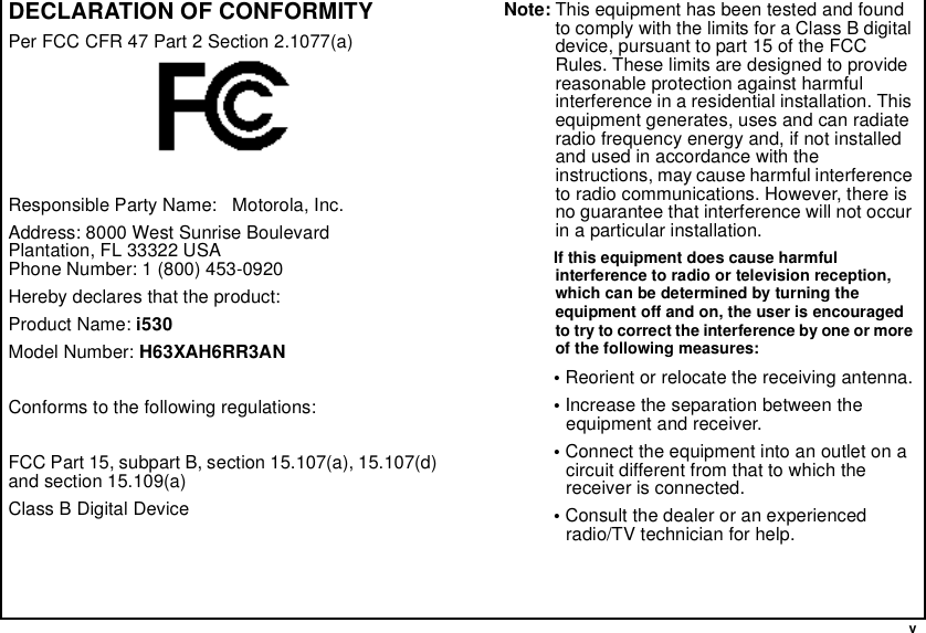  vDECLARATION OF CONFORMITYPer FCC CFR 47 Part 2 Section 2.1077(a)Responsible Party Name:   Motorola, Inc.Address: 8000 West Sunrise BoulevardPlantation, FL 33322 USAPhone Number: 1 (800) 453-0920Hereby declares that the product:Product Name: i530Model Number: H63XAH6RR3ANConforms to the following regulations:FCC Part 15, subpart B, section 15.107(a), 15.107(d) and section 15.109(a)Class B Digital DeviceNote: This equipment has been tested and found to comply with the limits for a Class B digital device, pursuant to part 15 of the FCC Rules. These limits are designed to provide reasonable protection against harmful interference in a residential installation. This equipment generates, uses and can radiate radio frequency energy and, if not installed and used in accordance with the instructions, may cause harmful interference to radio communications. However, there is no guarantee that interference will not occur in a particular installation. If this equipment does cause harmful interference to radio or television reception, which can be determined by turning the equipment off and on, the user is encouraged to try to correct the interference by one or more of the following measures:• Reorient or relocate the receiving antenna.• Increase the separation between the equipment and receiver.• Connect the equipment into an outlet on a circuit different from that to which the receiver is connected.• Consult the dealer or an experienced radio/TV technician for help.