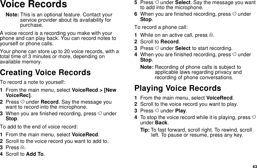  63Voice RecordsNote: This is an optional feature. Contact your service provider about its availability for purchase.A voice record is a recording you make with your phone and can play back. You can record notes to yourself or phone calls.Your phone can store up to 20 voice records, with a total time of 3 minutes or more, depending on available memory.Creating Voice RecordsTo record a note to yourself:1From the main menu, select VoiceRecd &gt; [New VoiceRec].2Press A under Record. Say the message you want to record into the microphone.3When you are finished recording, press A under Stop.To add to the end of voice record:1From the main menu, select VoiceRecd.2Scroll to the voice record you want to add to.3Press m.4Scroll to Add To.5Press A under Select. Say the message you want to add into the microphone.6When you are finished recording, press A under Stop.To record a phone call:1While on an active call, press m.2Scroll to Record.3Press A under Select to start recording.4When you are finished recording, press A under Stop.Note: Recording of phone calls is subject to applicable laws regarding privacy and recording of phone conversations.Playing Voice Records1From the main menu, select VoiceRecd.2Scroll to the voice record you want to play.3Press A under Play.4To stop the voice record while it is playing, press A under Back.Tip: To fast forward, scroll right. To rewind, scroll left. To pause or resume, press any key.